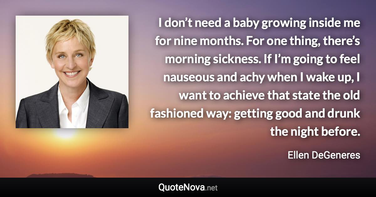 I don’t need a baby growing inside me for nine months. For one thing, there’s morning sickness. If I’m going to feel nauseous and achy when I wake up, I want to achieve that state the old fashioned way: getting good and drunk the night before. - Ellen DeGeneres quote