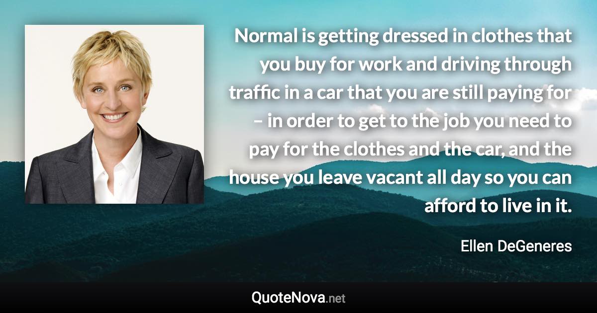 Normal is getting dressed in clothes that you buy for work and driving through traffic in a car that you are still paying for – in order to get to the job you need to pay for the clothes and the car, and the house you leave vacant all day so you can afford to live in it. - Ellen DeGeneres quote