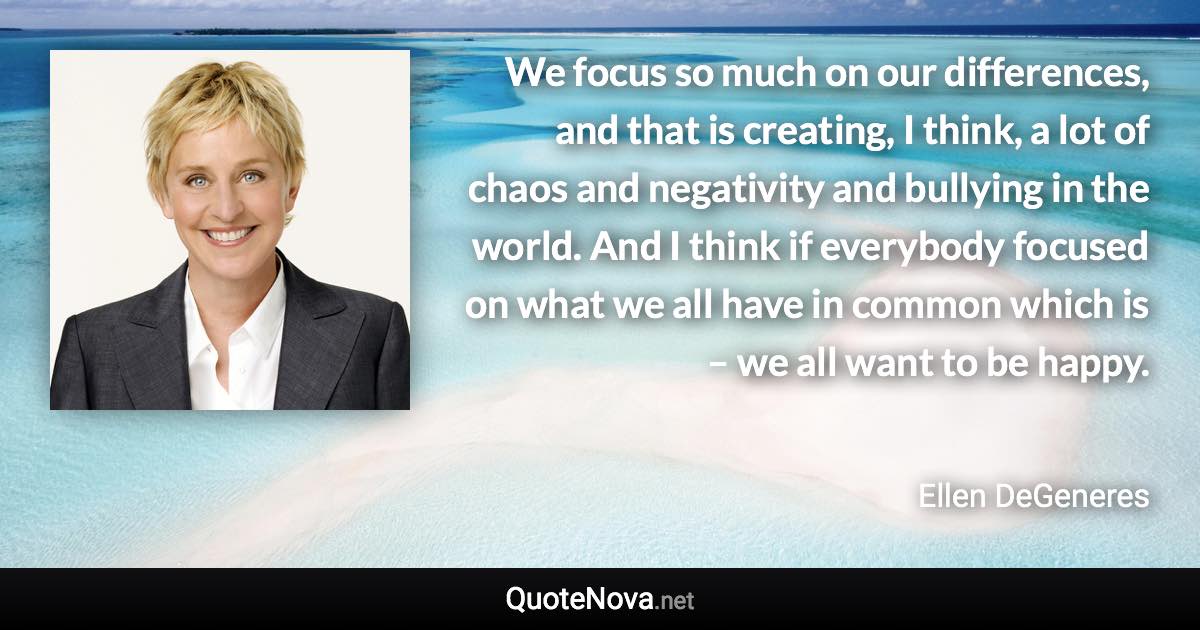 We focus so much on our differences, and that is creating, I think, a lot of chaos and negativity and bullying in the world. And I think if everybody focused on what we all have in common which is – we all want to be happy. - Ellen DeGeneres quote