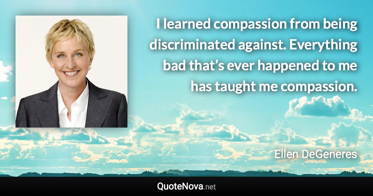 I learned compassion from being discriminated against. Everything bad that’s ever happened to me has taught me compassion. - Ellen DeGeneres quote