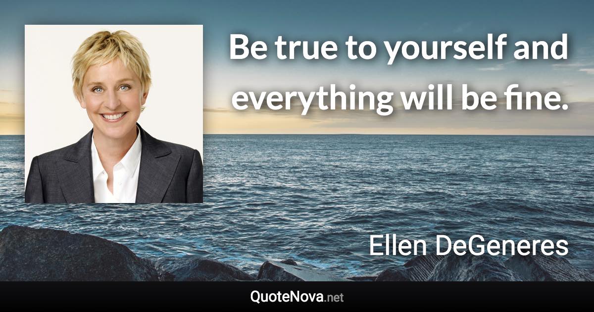 Be true to yourself and everything will be fine. - Ellen DeGeneres quote
