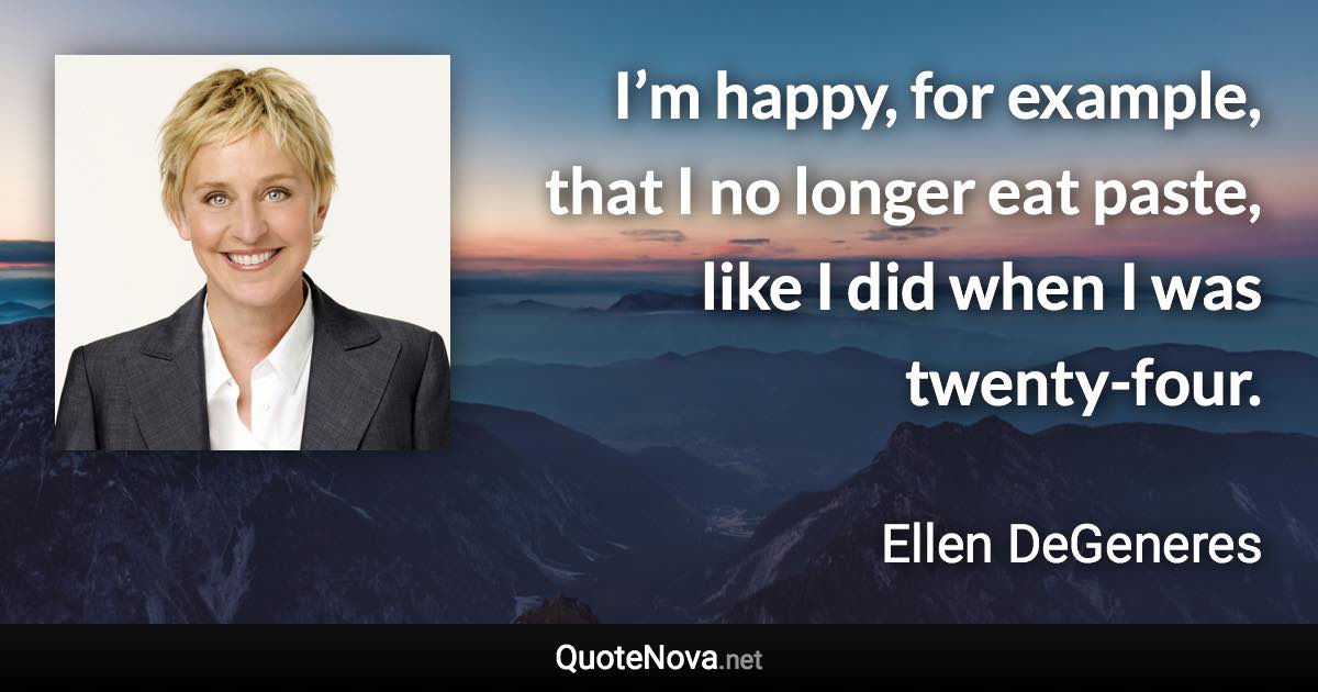 I’m happy, for example, that I no longer eat paste, like I did when I was twenty-four. - Ellen DeGeneres quote