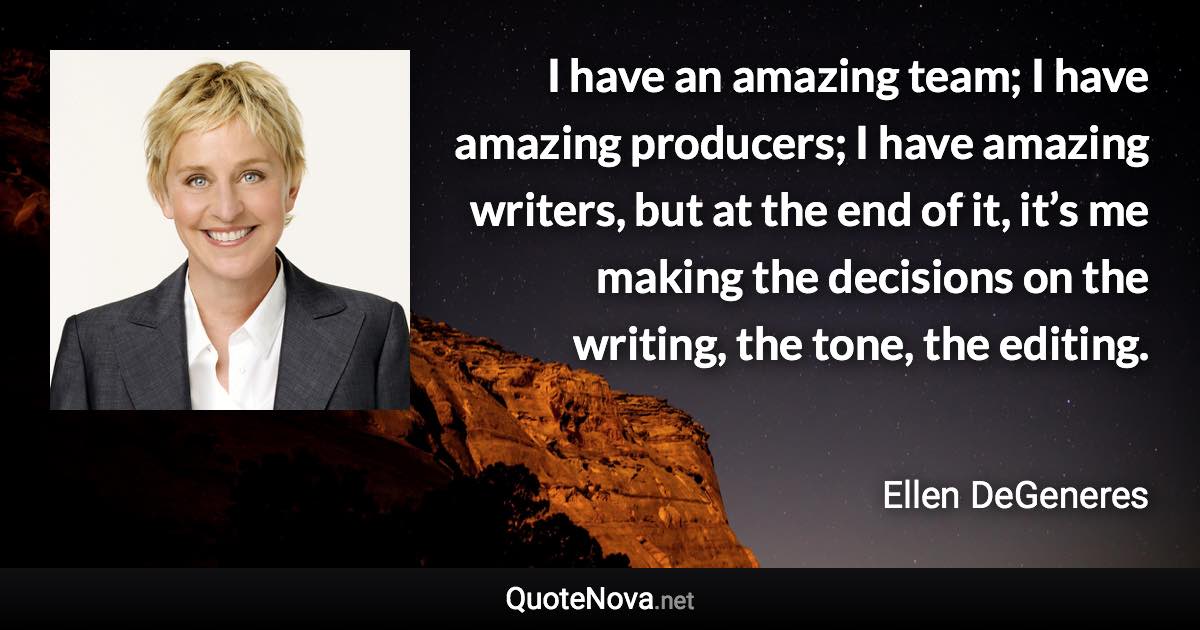 I have an amazing team; I have amazing producers; I have amazing writers, but at the end of it, it’s me making the decisions on the writing, the tone, the editing. - Ellen DeGeneres quote