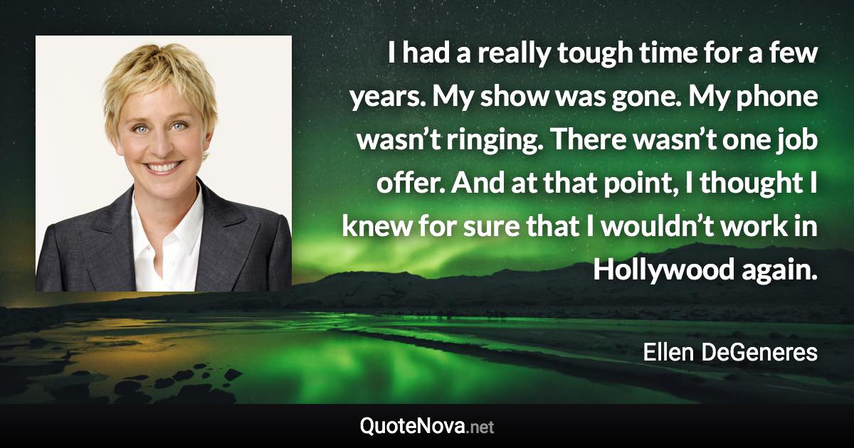 I had a really tough time for a few years. My show was gone. My phone wasn’t ringing. There wasn’t one job offer. And at that point, I thought I knew for sure that I wouldn’t work in Hollywood again. - Ellen DeGeneres quote