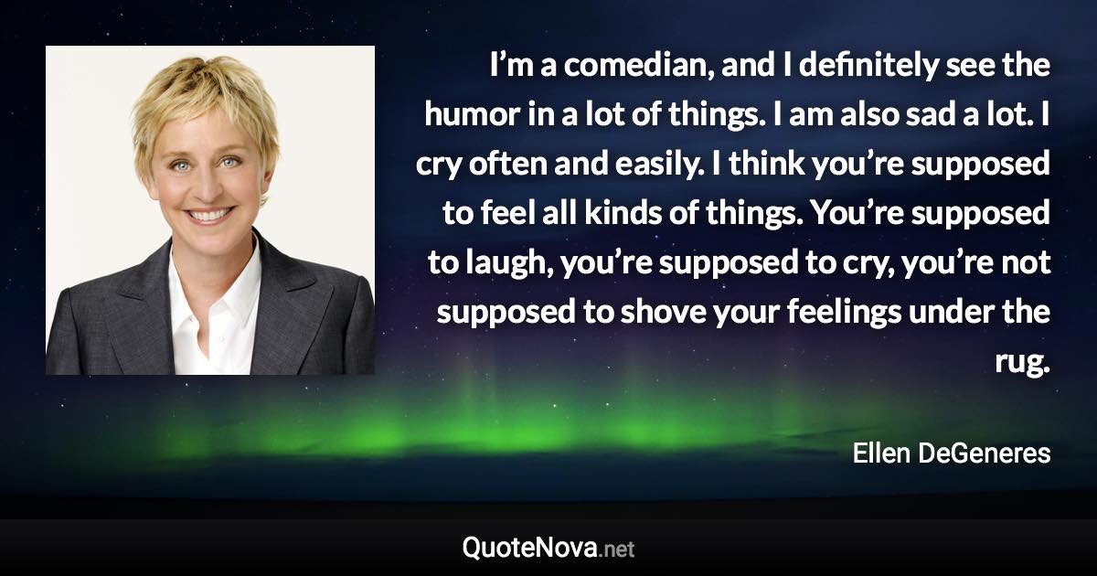 I’m a comedian, and I definitely see the humor in a lot of things. I am also sad a lot. I cry often and easily. I think you’re supposed to feel all kinds of things. You’re supposed to laugh, you’re supposed to cry, you’re not supposed to shove your feelings under the rug. - Ellen DeGeneres quote