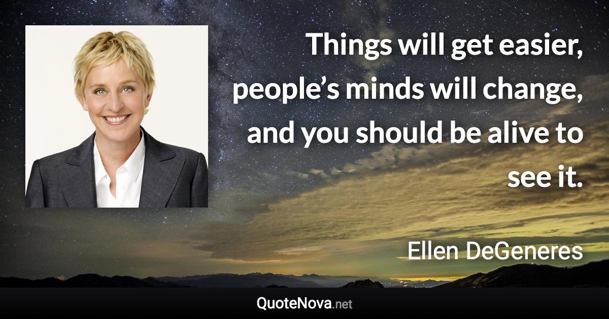 Things will get easier, people’s minds will change, and you should be alive to see it. - Ellen DeGeneres quote