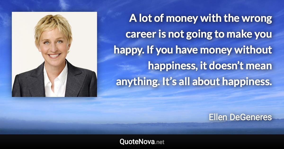 A lot of money with the wrong career is not going to make you happy. If you have money without happiness, it doesn’t mean anything. It’s all about happiness. - Ellen DeGeneres quote