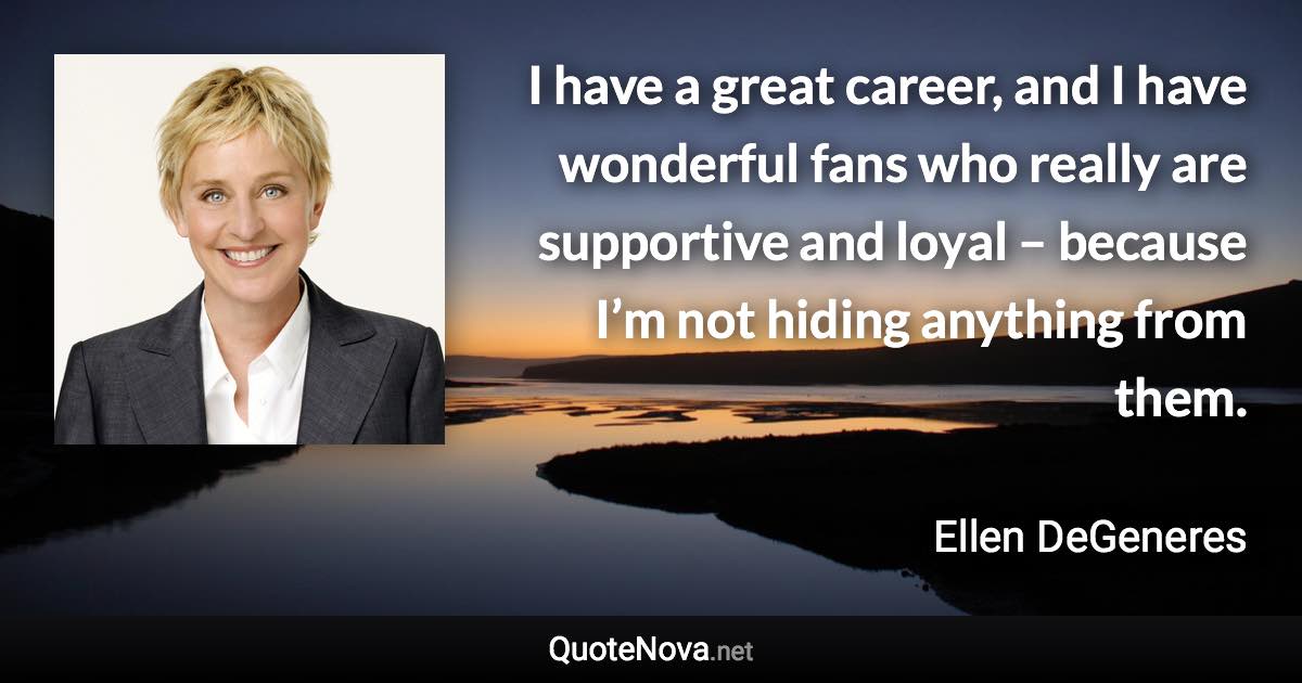 I have a great career, and I have wonderful fans who really are supportive and loyal – because I’m not hiding anything from them. - Ellen DeGeneres quote