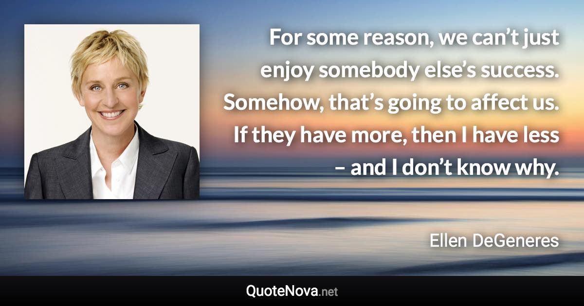 For some reason, we can’t just enjoy somebody else’s success. Somehow, that’s going to affect us. If they have more, then I have less – and I don’t know why. - Ellen DeGeneres quote