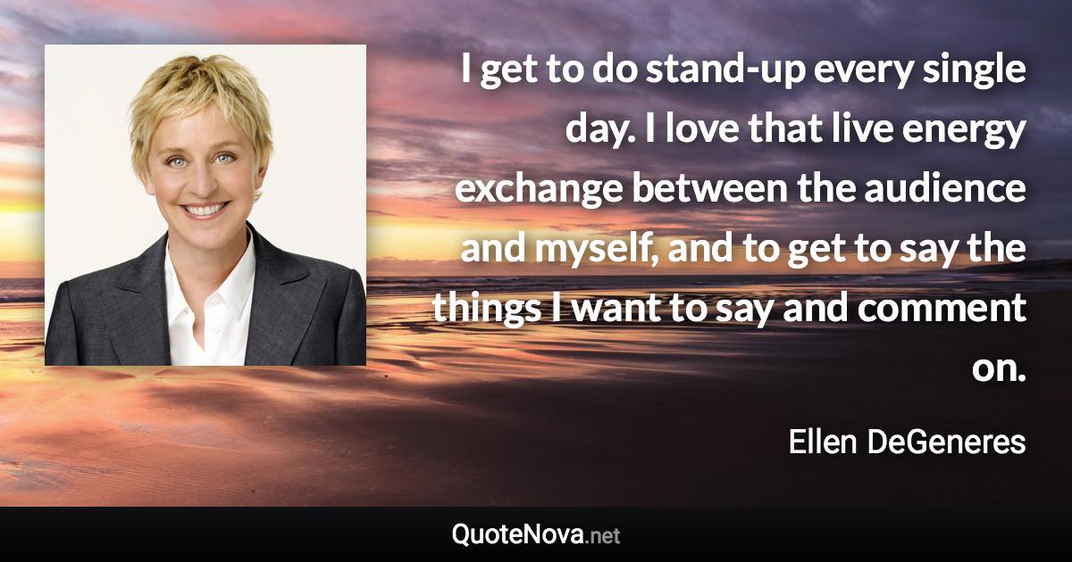 I get to do stand-up every single day. I love that live energy exchange between the audience and myself, and to get to say the things I want to say and comment on. - Ellen DeGeneres quote