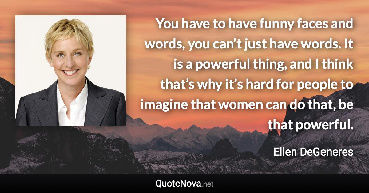 You have to have funny faces and words, you can’t just have words. It is a powerful thing, and I think that’s why it’s hard for people to imagine that women can do that, be that powerful. - Ellen DeGeneres quote