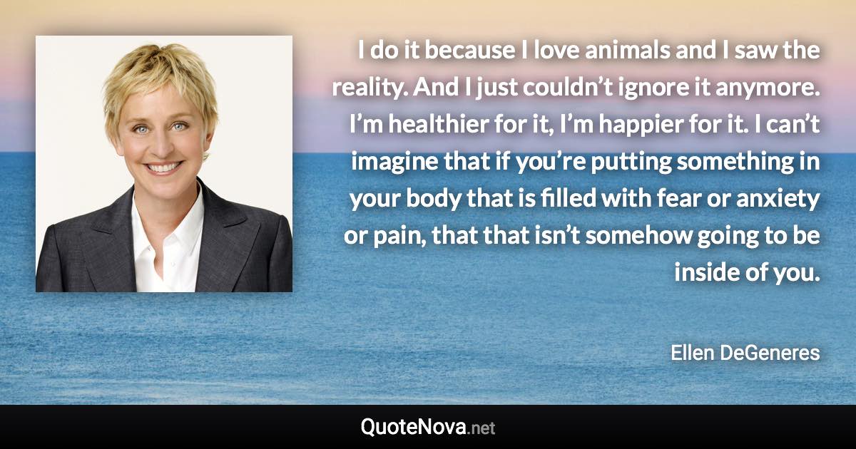 I do it because I love animals and I saw the reality. And I just couldn’t ignore it anymore. I’m healthier for it, I’m happier for it. I can’t imagine that if you’re putting something in your body that is filled with fear or anxiety or pain, that that isn’t somehow going to be inside of you. - Ellen DeGeneres quote