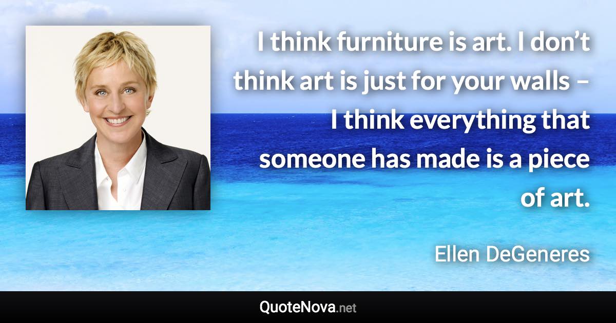 I think furniture is art. I don’t think art is just for your walls – I think everything that someone has made is a piece of art. - Ellen DeGeneres quote