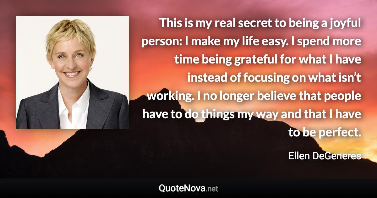 This is my real secret to being a joyful person: I make my life easy. I spend more time being grateful for what I have instead of focusing on what isn’t working. I no longer believe that people have to do things my way and that I have to be perfect. - Ellen DeGeneres quote