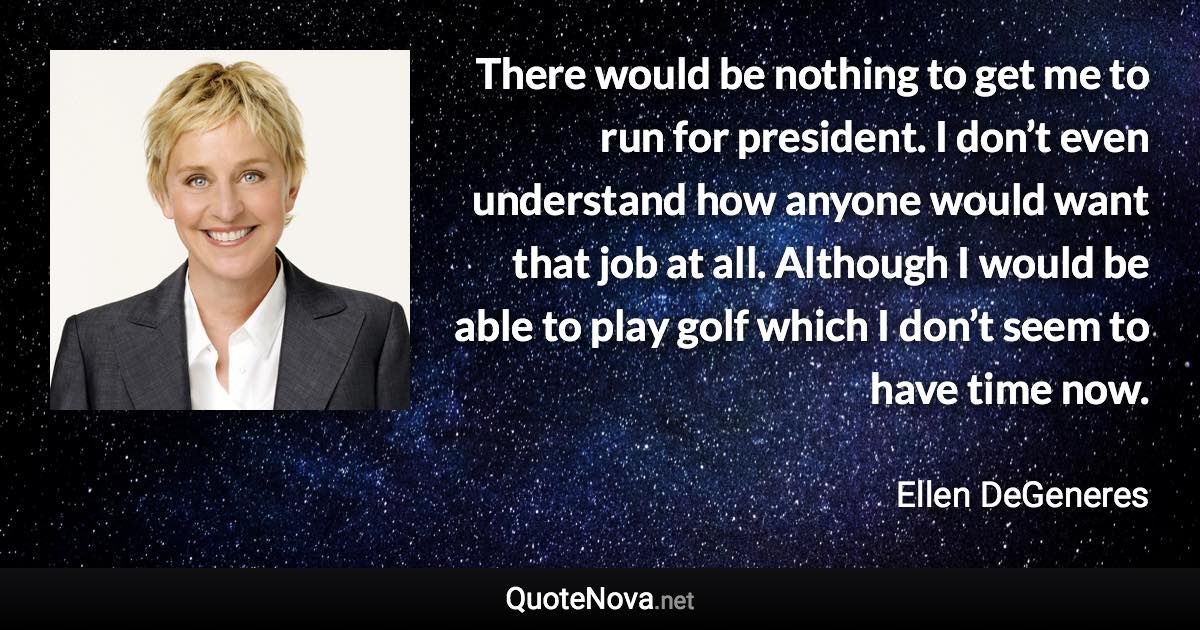 There would be nothing to get me to run for president. I don’t even understand how anyone would want that job at all. Although I would be able to play golf which I don’t seem to have time now. - Ellen DeGeneres quote