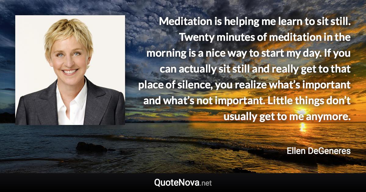 Meditation is helping me learn to sit still. Twenty minutes of meditation in the morning is a nice way to start my day. If you can actually sit still and really get to that place of silence, you realize what’s important and what’s not important. Little things don’t usually get to me anymore. - Ellen DeGeneres quote