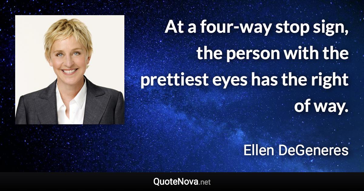 At a four-way stop sign, the person with the prettiest eyes has the right of way. - Ellen DeGeneres quote