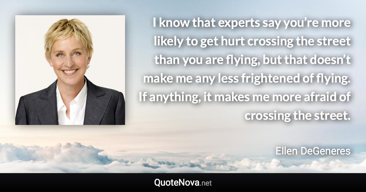 I know that experts say you’re more likely to get hurt crossing the street than you are flying, but that doesn’t make me any less frightened of flying. If anything, it makes me more afraid of crossing the street. - Ellen DeGeneres quote