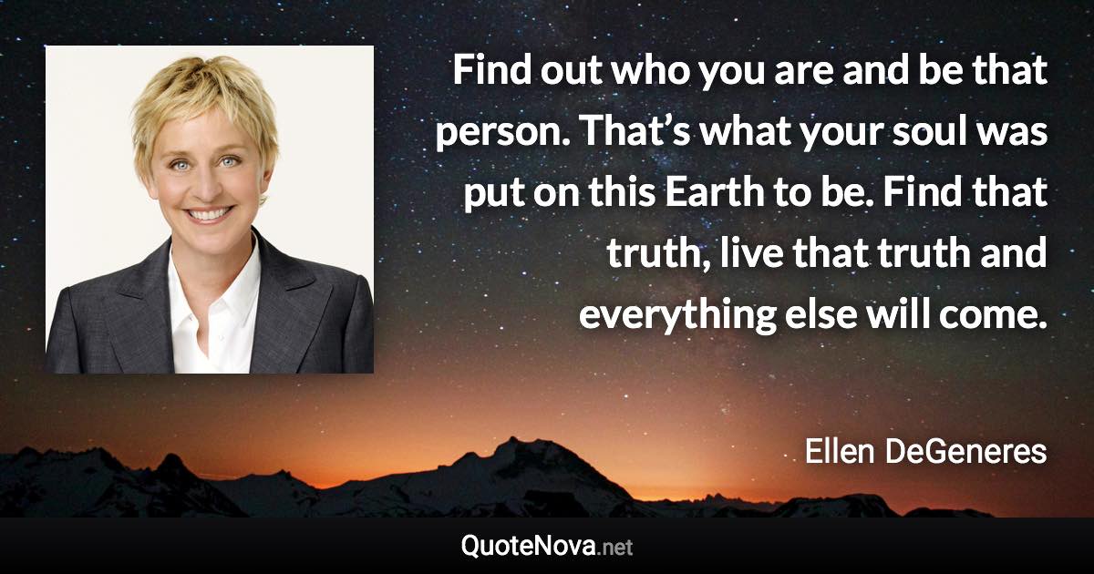 Find out who you are and be that person. That’s what your soul was put on this Earth to be. Find that truth, live that truth and everything else will come. - Ellen DeGeneres quote