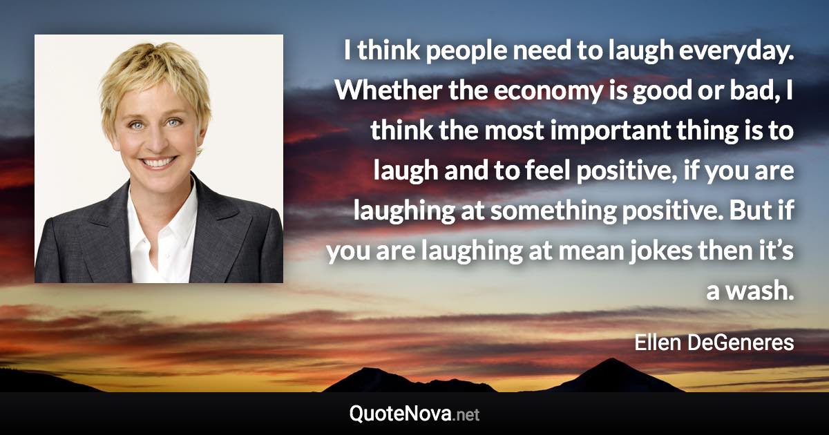 I think people need to laugh everyday. Whether the economy is good or bad, I think the most important thing is to laugh and to feel positive, if you are laughing at something positive. But if you are laughing at mean jokes then it’s a wash. - Ellen DeGeneres quote