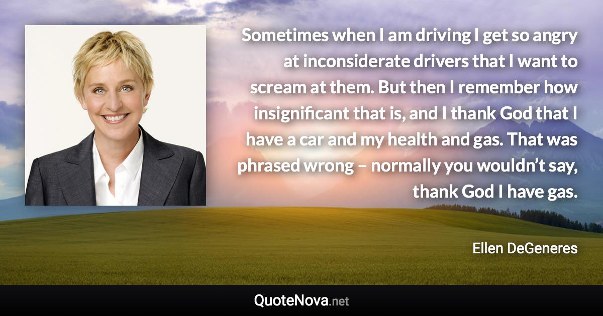 Sometimes when I am driving I get so angry at inconsiderate drivers that I want to scream at them. But then I remember how insignificant that is, and I thank God that I have a car and my health and gas. That was phrased wrong – normally you wouldn’t say, thank God I have gas. - Ellen DeGeneres quote