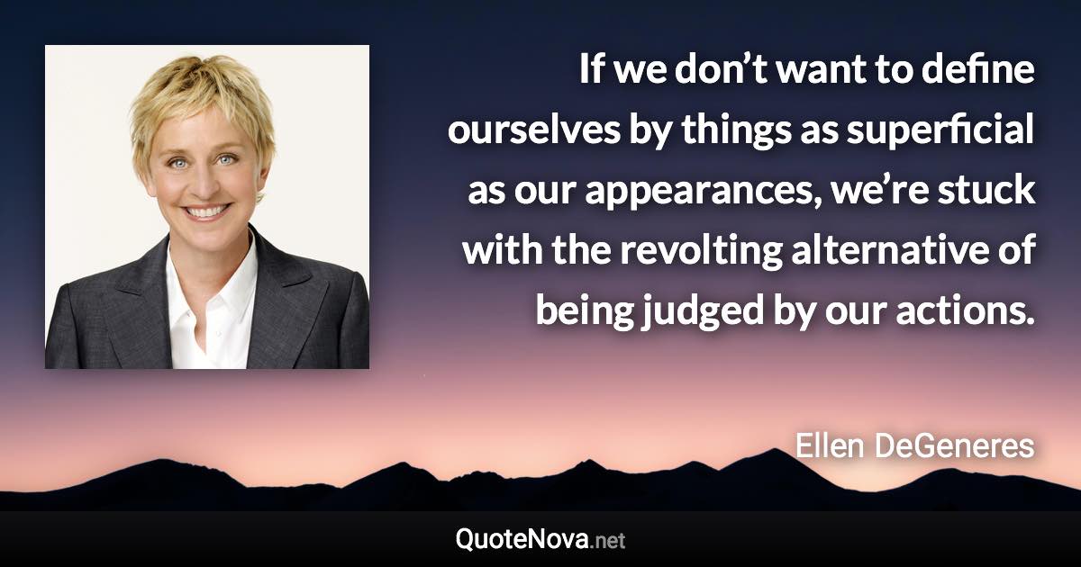 If we don’t want to define ourselves by things as superficial as our appearances, we’re stuck with the revolting alternative of being judged by our actions. - Ellen DeGeneres quote