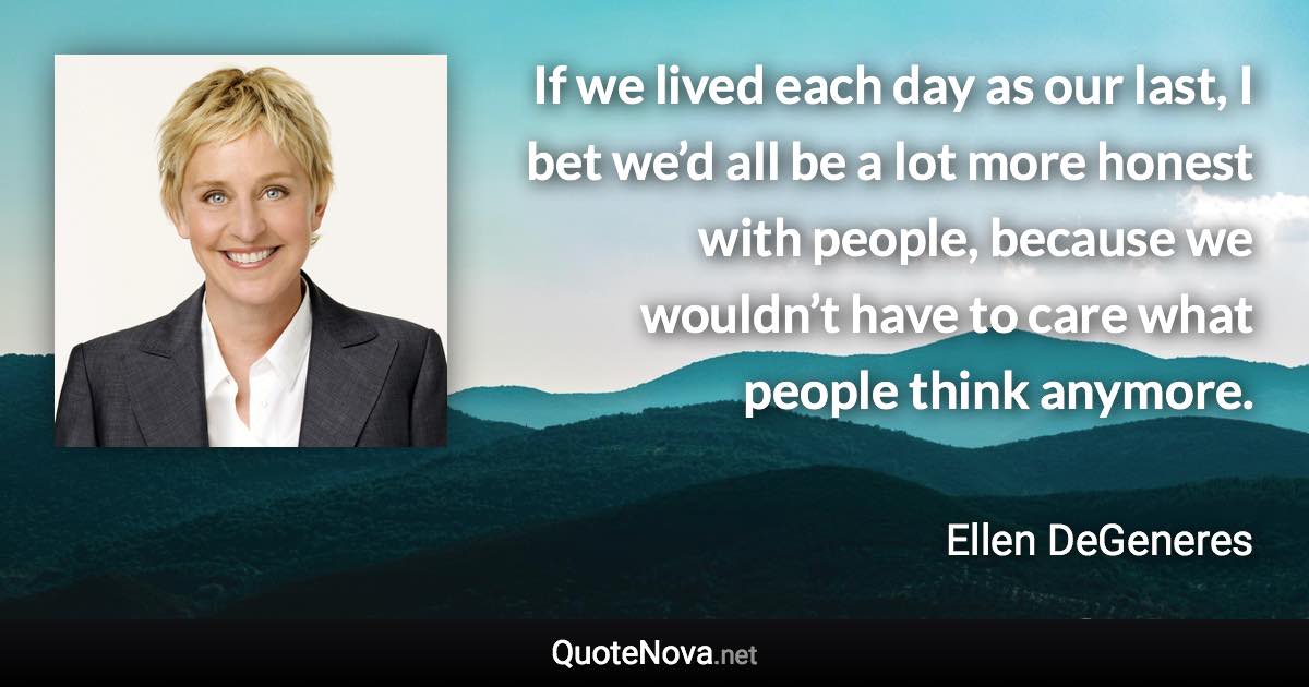 If we lived each day as our last, I bet we’d all be a lot more honest with people, because we wouldn’t have to care what people think anymore. - Ellen DeGeneres quote