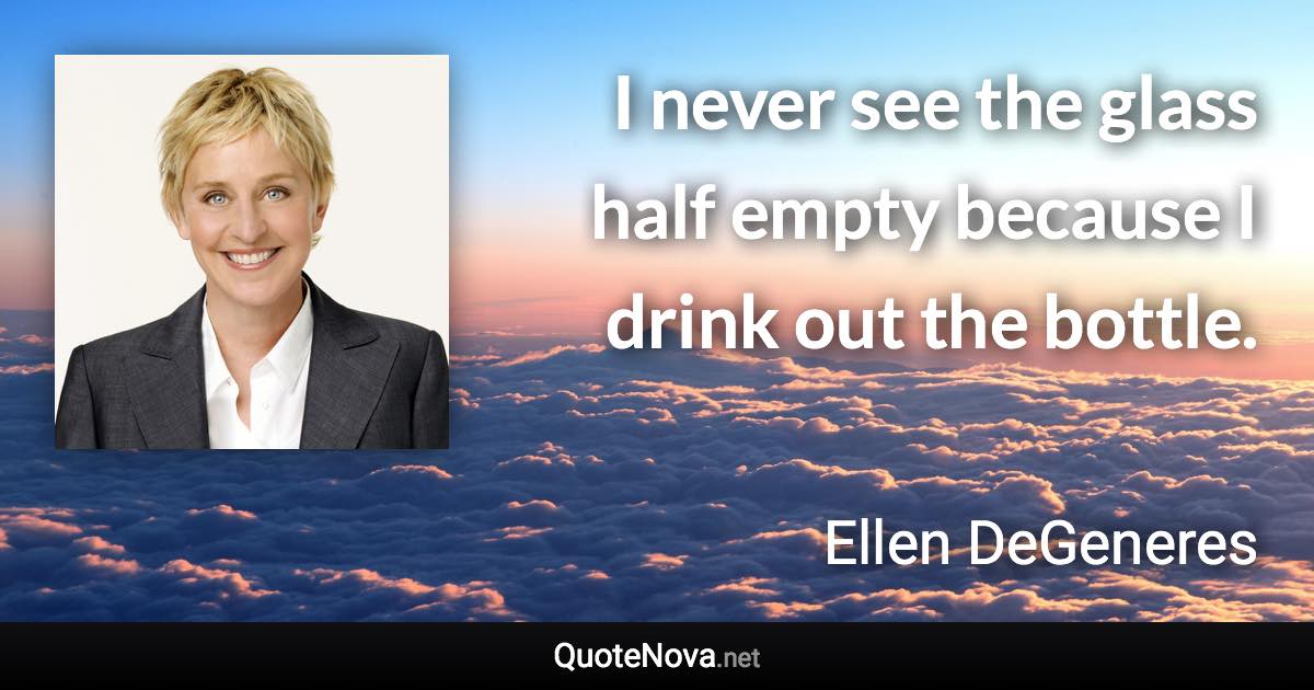 I never see the glass half empty because I drink out the bottle. - Ellen DeGeneres quote