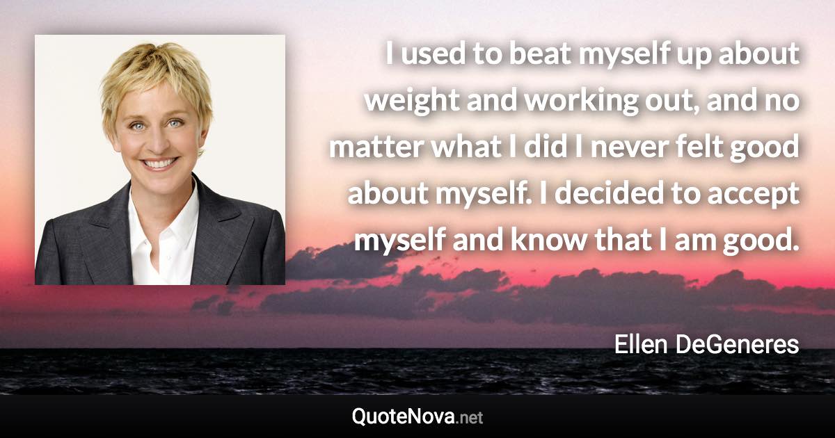 I used to beat myself up about weight and working out, and no matter what I did I never felt good about myself. I decided to accept myself and know that I am good. - Ellen DeGeneres quote