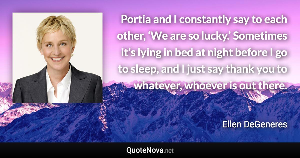 Portia and I constantly say to each other, ‘We are so lucky.’ Sometimes it’s lying in bed at night before I go to sleep, and I just say thank you to whatever, whoever is out there. - Ellen DeGeneres quote