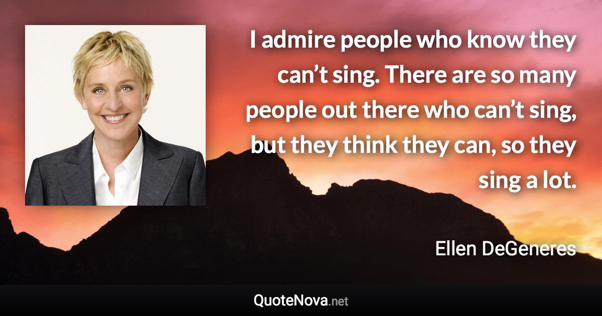 I admire people who know they can’t sing. There are so many people out there who can’t sing, but they think they can, so they sing a lot. - Ellen DeGeneres quote