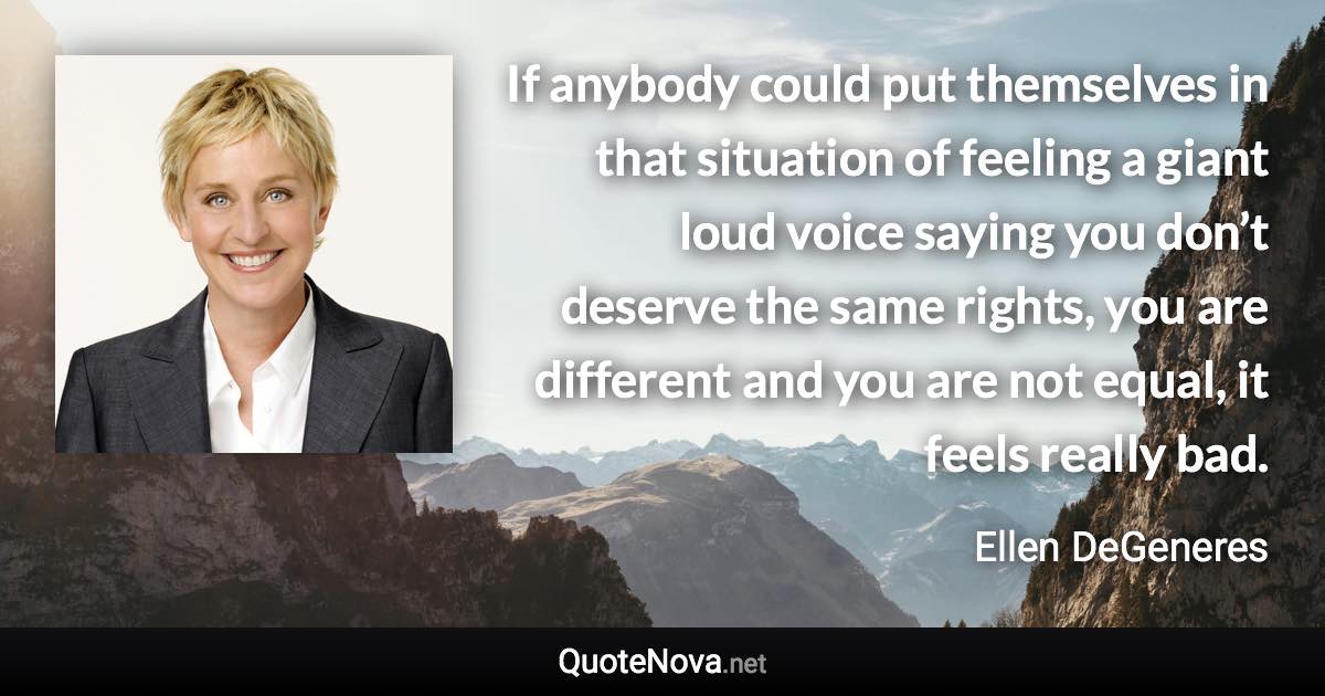 If anybody could put themselves in that situation of feeling a giant loud voice saying you don’t deserve the same rights, you are different and you are not equal, it feels really bad. - Ellen DeGeneres quote