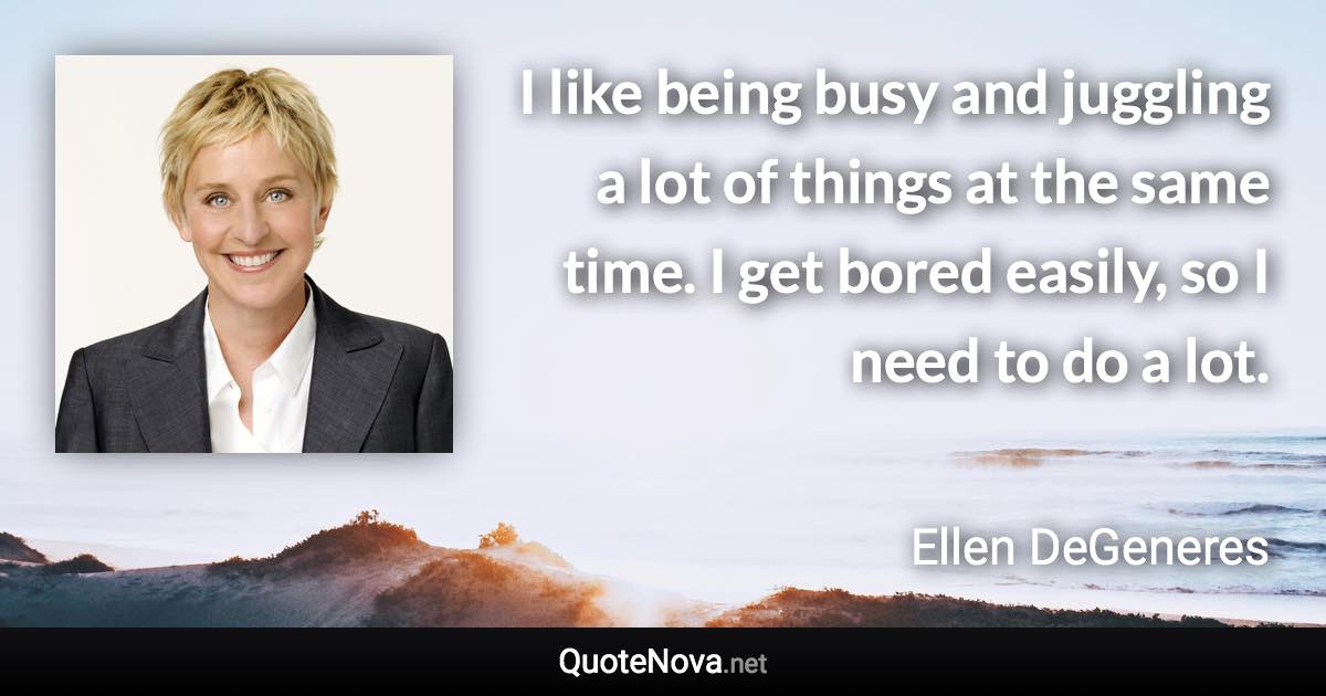 I like being busy and juggling a lot of things at the same time. I get bored easily, so I need to do a lot. - Ellen DeGeneres quote