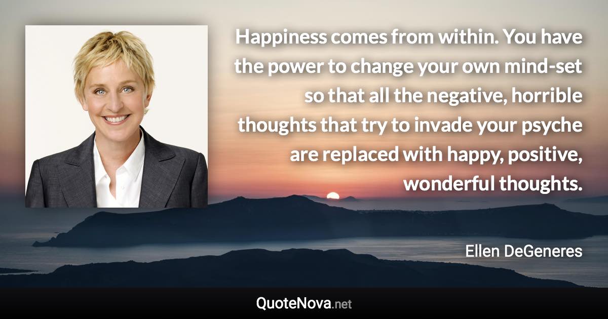 Happiness comes from within. You have the power to change your own mind-set so that all the negative, horrible thoughts that try to invade your psyche are replaced with happy, positive, wonderful thoughts. - Ellen DeGeneres quote