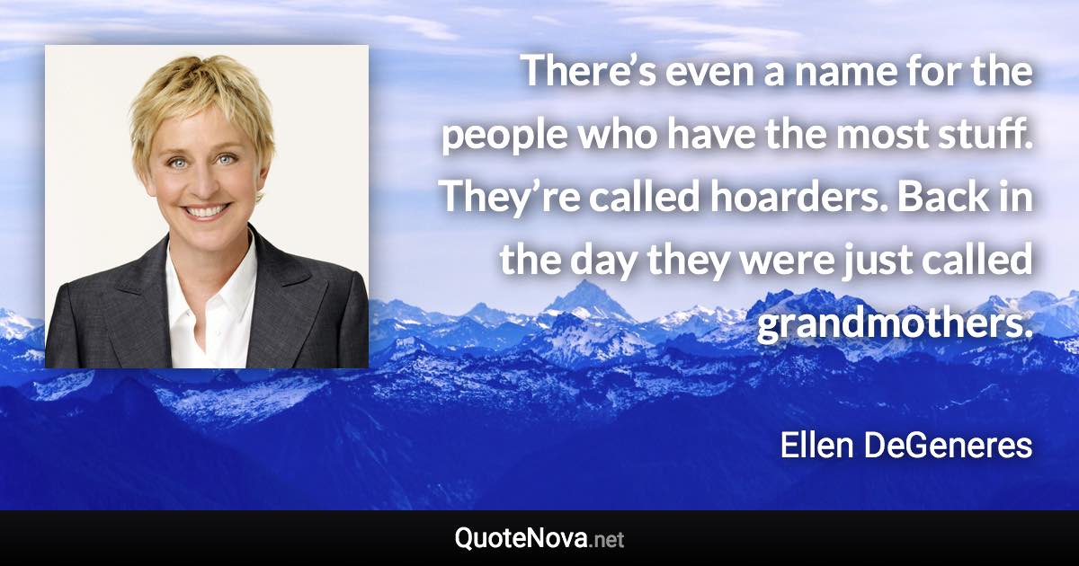 There’s even a name for the people who have the most stuff. They’re called hoarders. Back in the day they were just called grandmothers. - Ellen DeGeneres quote