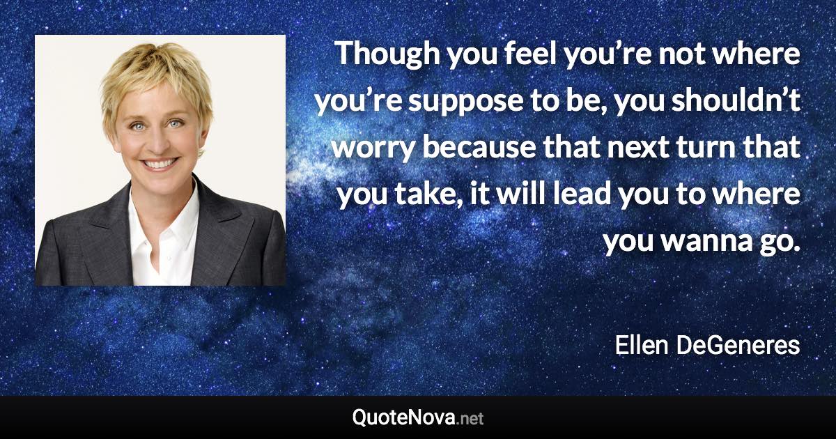 Though you feel you’re not where you’re suppose to be, you shouldn’t worry because that next turn that you take, it will lead you to where you wanna go. - Ellen DeGeneres quote