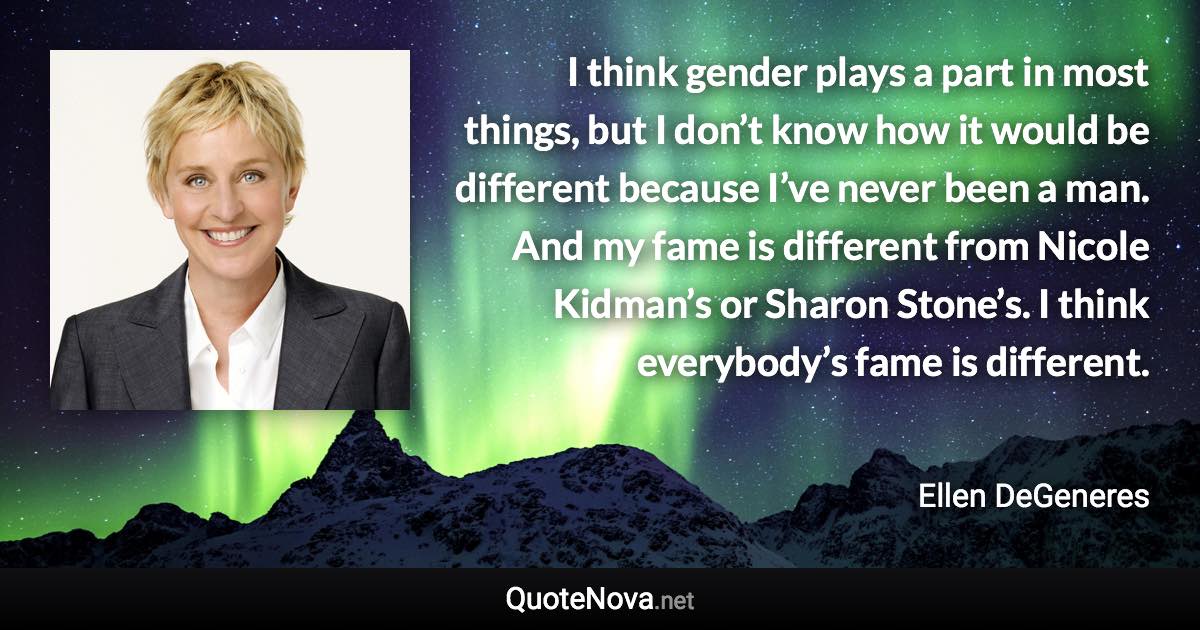 I think gender plays a part in most things, but I don’t know how it would be different because I’ve never been a man. And my fame is different from Nicole Kidman’s or Sharon Stone’s. I think everybody’s fame is different. - Ellen DeGeneres quote