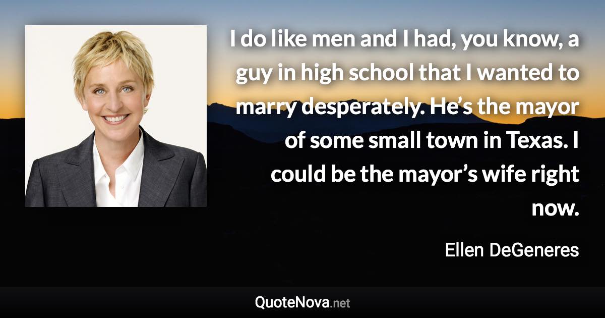 I do like men and I had, you know, a guy in high school that I wanted to marry desperately. He’s the mayor of some small town in Texas. I could be the mayor’s wife right now. - Ellen DeGeneres quote