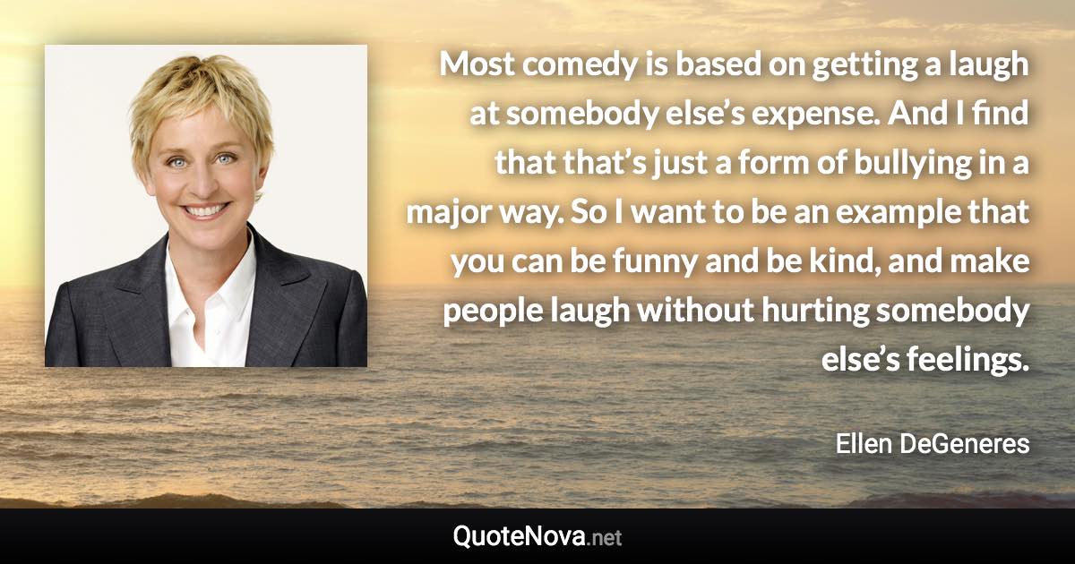 Most comedy is based on getting a laugh at somebody else’s expense. And I find that that’s just a form of bullying in a major way. So I want to be an example that you can be funny and be kind, and make people laugh without hurting somebody else’s feelings. - Ellen DeGeneres quote