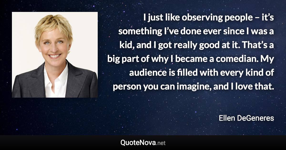 I just like observing people – it’s something I’ve done ever since I was a kid, and I got really good at it. That’s a big part of why I became a comedian. My audience is filled with every kind of person you can imagine, and I love that. - Ellen DeGeneres quote