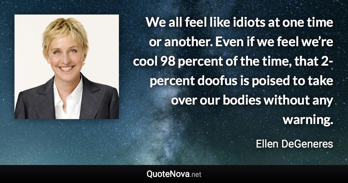 We all feel like idiots at one time or another. Even if we feel we’re cool 98 percent of the time, that 2-percent doofus is poised to take over our bodies without any warning. - Ellen DeGeneres quote