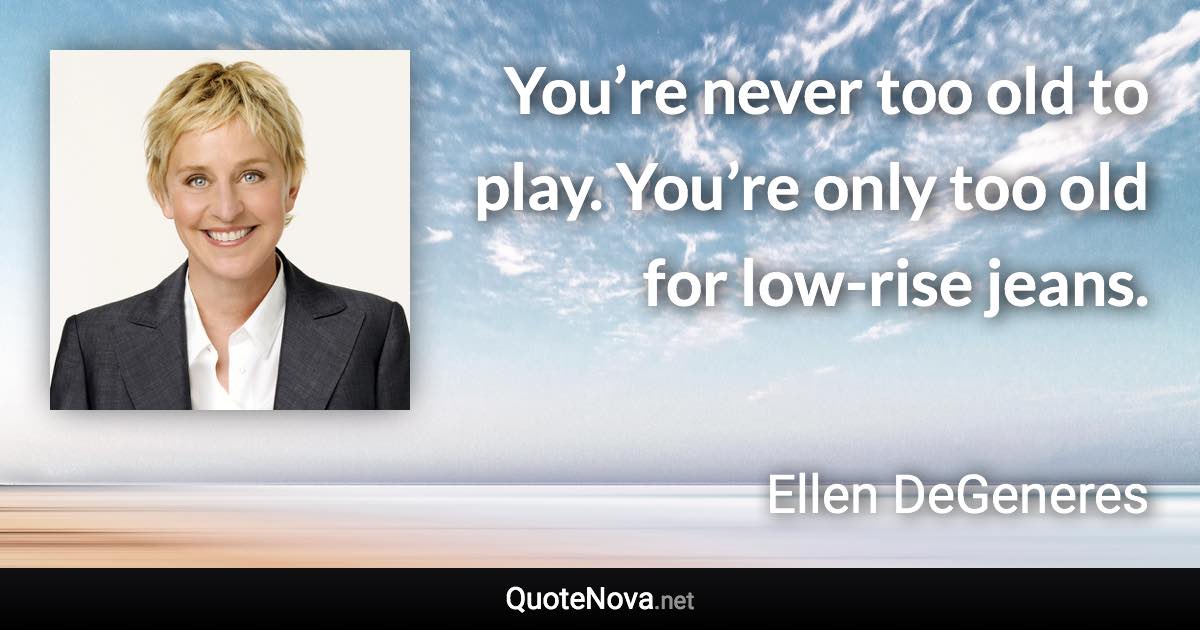 You’re never too old to play. You’re only too old for low-rise jeans. - Ellen DeGeneres quote