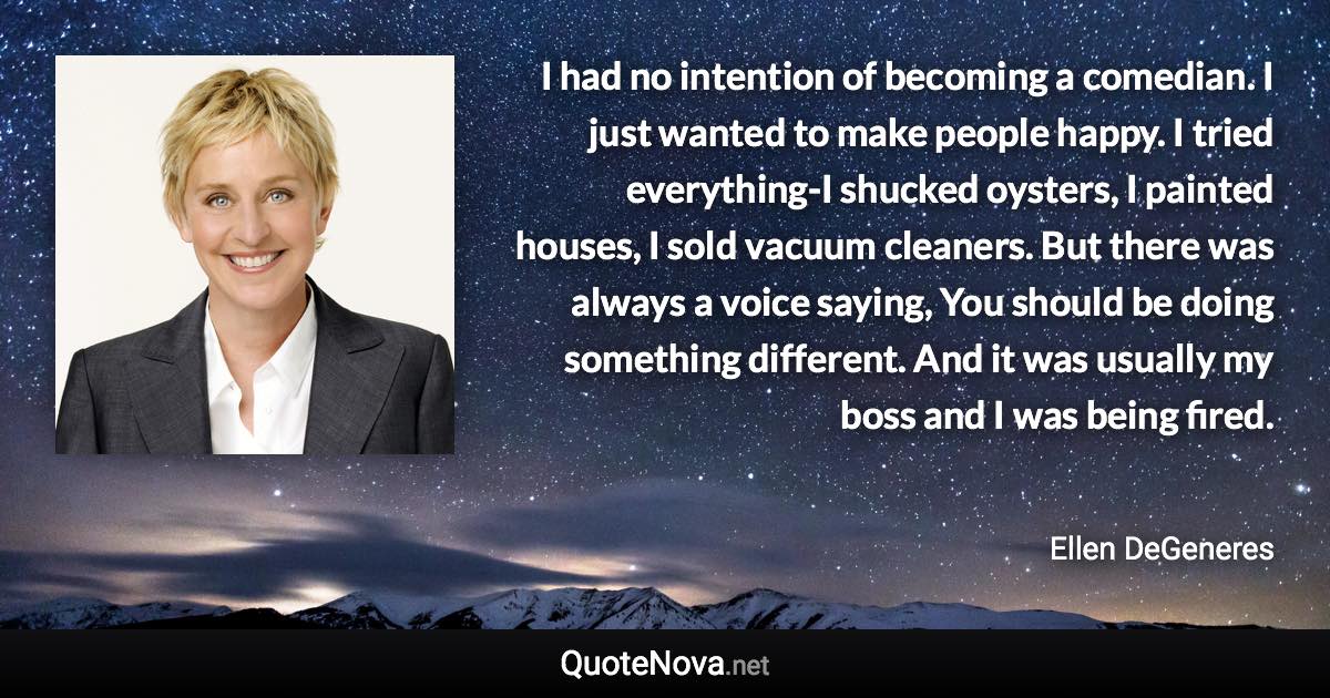 I had no intention of becoming a comedian. I just wanted to make people happy. I tried everything-I shucked oysters, I painted houses, I sold vacuum cleaners. But there was always a voice saying, You should be doing something different. And it was usually my boss and I was being fired. - Ellen DeGeneres quote