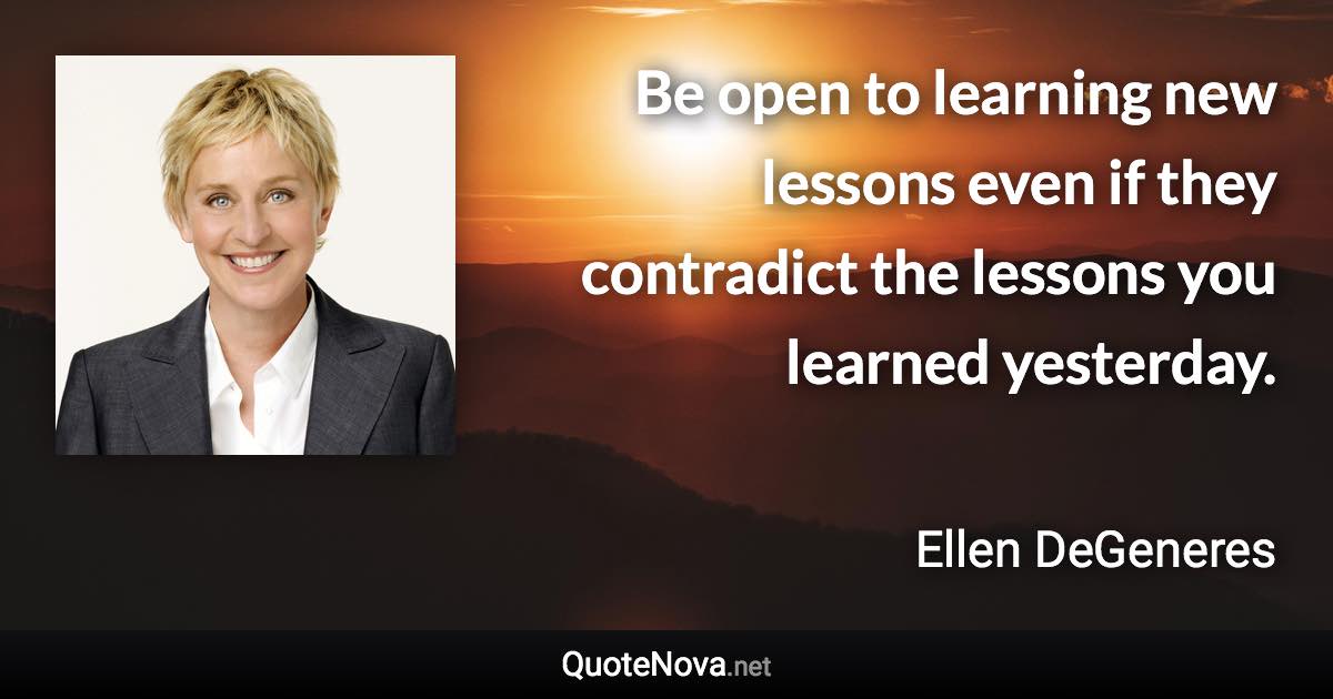 Be open to learning new lessons even if they contradict the lessons you learned yesterday. - Ellen DeGeneres quote