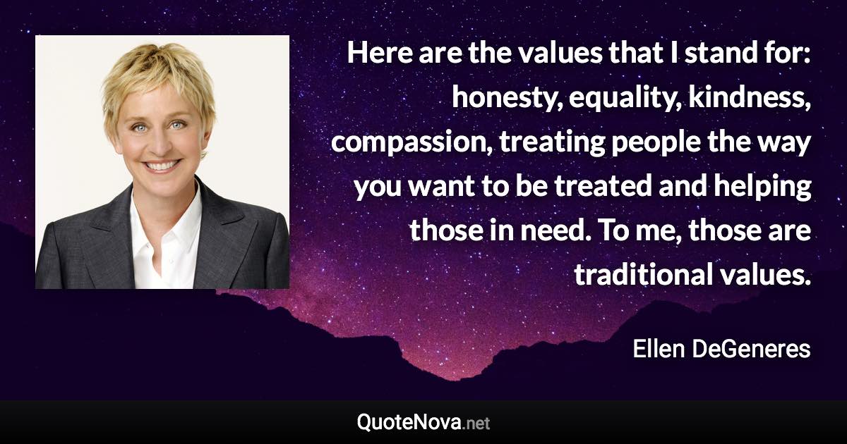 Here are the values that I stand for: honesty, equality, kindness, compassion, treating people the way you want to be treated and helping those in need. To me, those are traditional values. - Ellen DeGeneres quote