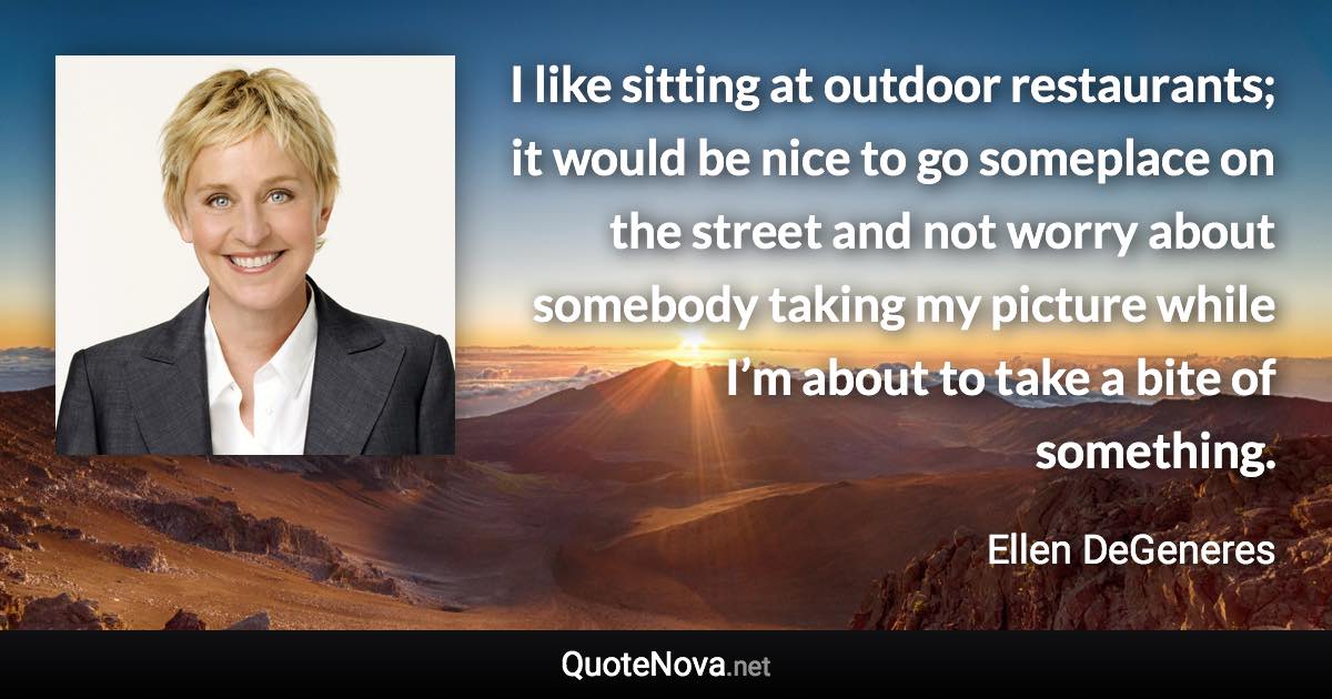 I like sitting at outdoor restaurants; it would be nice to go someplace on the street and not worry about somebody taking my picture while I’m about to take a bite of something. - Ellen DeGeneres quote