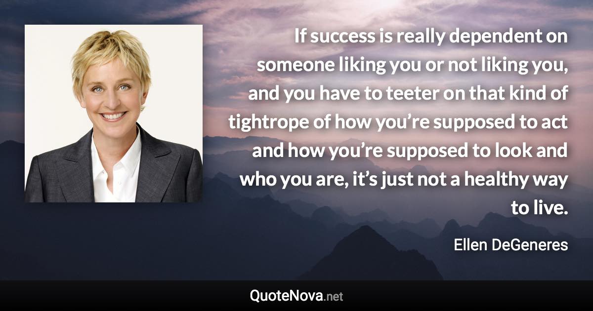 If success is really dependent on someone liking you or not liking you, and you have to teeter on that kind of tightrope of how you’re supposed to act and how you’re supposed to look and who you are, it’s just not a healthy way to live. - Ellen DeGeneres quote