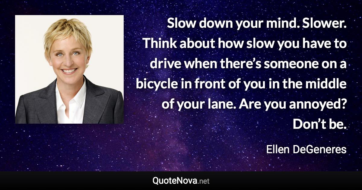 Slow down your mind. Slower. Think about how slow you have to drive when there’s someone on a bicycle in front of you in the middle of your lane. Are you annoyed? Don’t be. - Ellen DeGeneres quote