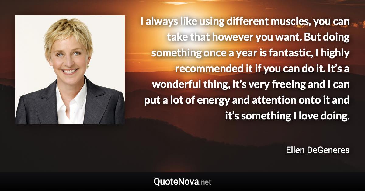 I always like using different muscles, you can take that however you want. But doing something once a year is fantastic, I highly recommended it if you can do it. It’s a wonderful thing, it’s very freeing and I can put a lot of energy and attention onto it and it’s something I love doing. - Ellen DeGeneres quote