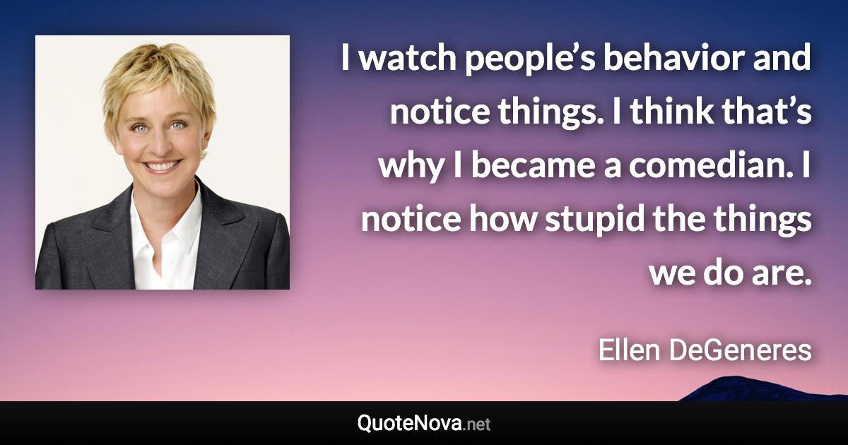 I watch people’s behavior and notice things. I think that’s why I became a comedian. I notice how stupid the things we do are. - Ellen DeGeneres quote